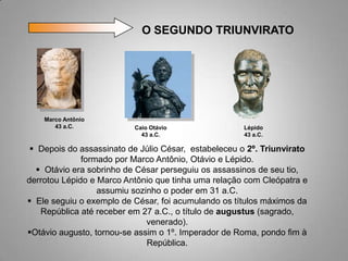 O SEGUNDO TRIUNVIRATO




    Marco Antônio
       43 a.C.            Caio Otávio                 Lépido
                            43 a.C.                   43 a.C.

  Depois do assassinato de Júlio César, estabeleceu o 2º. Triunvirato
              formado por Marco Antônio, Otávio e Lépido.
   Otávio era sobrinho de César perseguiu os assassinos de seu tio,
derrotou Lépido e Marco Antônio que tinha uma relação com Cleópatra e
                  assumiu sozinho o poder em 31 a.C.
 Ele seguiu o exemplo de César, foi acumulando os títulos máximos da
   República até receber em 27 a.C., o título de augustus (sagrado,
                              venerado).
Otávio augusto, tornou-se assim o 1º. Imperador de Roma, pondo fim à
                              República.
 