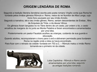 ORIGEM LENDÁRIA DE ROMA
Segundo a tradição literária (lendária) escrita pelo poeta romano Virgílio conta que Roma foi
 fundada pelos irmãos gêmeos Rômulo e Remo, netos do rei Numitor de Alba Longa, cujo
                         trono fora usurpado por seu irmão Amúlio.
Segundo a narrativa, ele e seu irmão gêmeo, Remo, seriam descendentes de Enéias , filho
                          de Anquises de Tróia, e da deusa Vênus.
    Os gêmeos foram lançados no rio Tibre dentro de um cesto, por ordem o tio, o cesto
 encalhou às margens do rio junto ao Monte Palatino e foram encontrados e amamentados
                                         por uma loba.
    Posteriormente um pastor Faustolo acolheu as crianças, cuidando de sua guarda e
                                          educação.
 Quando adultos, reconquistaram o trono para o avô e obtiveram permissão para fundarem
                     Roma na região onde a loba os havia encontrado.
 Para ficar com o reinado da cidade- fundada em 753 a.C. – Rômulo matou o irmão Remo
                            tornando-se o primeiro rei da cidade.

                                              .



                                              Loba Capitolina - Rômulo e Remo sendo
                                               amamentados por uma loba, segundo
                                                   as antigas tradições romanas.
 