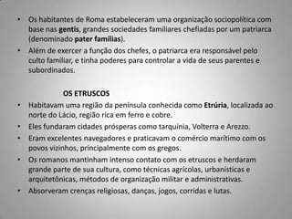 • Os habitantes de Roma estabeleceram uma organização sociopolítica com
  base nas gentis, grandes sociedades familiares chefiadas por um patriarca
  (denominado pater famílias).
• Além de exercer a função dos chefes, o patriarca era responsável pelo
  culto familiar, e tinha poderes para controlar a vida de seus parentes e
  subordinados.

               OS ETRUSCOS
•   Habitavam uma região da península conhecida como Etrúria, localizada ao
    norte do Lácio, região rica em ferro e cobre.
•   Eles fundaram cidades prósperas como tarquínia, Volterra e Arezzo.
•   Eram excelentes navegadores e praticavam o comércio marítimo com os
    povos vizinhos, principalmente com os gregos.
•   Os romanos mantinham intenso contato com os etruscos e herdaram
    grande parte de sua cultura, como técnicas agrícolas, urbanísticas e
    arquitetônicas, métodos de organização militar e administrativas.
•   Absorveram crenças religiosas, danças, jogos, corridas e lutas.
 