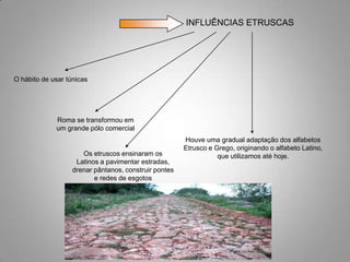 INFLUÊNCIAS ETRUSCAS




O hábito de usar túnicas




             Roma se transformou em
             um grande pólo comercial
                                                       Houve uma gradual adaptação dos alfabetos
                                                       Etrusco e Grego, originando o alfabeto Latino,
                      Os etruscos ensinaram os                    que utilizamos até hoje.
                    Latinos a pavimentar estradas,
                   drenar pântanos, construir pontes
                          e redes de esgotos
 