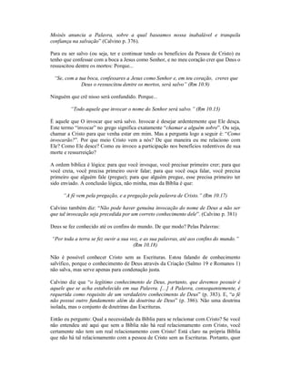 Moisés anuncia a Palavra, sobre a qual baseamos nossa inabalável e tranquila
confiança na salvação” (Calvino p. 376).
Para eu ser salvo (ou seja, ter e continuar tendo os benefícios da Pessoa de Cristo) eu
tenho que confessar com a boca a Jesus como Senhor, e no meu coração crer que Deus o
ressuscitou dentre os mortos: Porque...
“Se, com a tua boca, confessares a Jesus como Senhor e, em teu coração, creres que
Deus o ressuscitou dentre os mortos, será salvo” (Rm 10.9)
Ninguém que crê nisso será confundido. Porque...
“Todo aquele que invocar o nome do Senhor será salvo.” (Rm 10.13)
É aquele que O invocar que será salvo. Invocar é desejar ardentemente que Ele desça.
Este termo “invocar” no grego significa exatamente “chamar a alguém sobre”. Ou seja,
chamar a Cristo para que venha estar em mim. Mas a pergunta logo a seguir é: “Como
invocarão?”. Por que meio Cristo vem a nós? De que maneira eu me relaciono com
Ele? Como Ele desce? Como eu invoco a participação nos benefícios redentivos de sua
morte e ressurreição?
A ordem bíblica é lógica: para que você invoque, você precisar primeiro crer; para que
você creia, você precisa primeiro ouvir falar; para que você ouça falar, você precisa
primeiro que alguém fale (pregue); para que alguém pregue, esse precisa primeiro ter
sido enviado. A conclusão lógica, não minha, mas da Bíblia é que:
“A fé vem pela pregação, e a pregação pela palavra de Cristo.” (Rm 10.17)
Calvino também diz: “Não pode haver genuína invocação do nome de Deus a não ser
que tal invocação seja precedida por um correto conhecimento dele”. (Calvino p. 381)
Deus se fez conhecido até os confins do mundo. De que modo? Pelas Palavras:
“Por toda a terra se fez ouvir a sua voz, e as sua palavras, até aos confins do mundo.”
(Rm 10.18)
Não é possível conhecer Cristo sem as Escrituras. Estou falando de conhecimento
salvífico, porque o conhecimento de Deus através da Criação (Salmo 19 e Romanos 1)
não salva, mas serve apenas para condenação justa.
Calvino diz que “o legítimo conhecimento de Deus, portanto, que devemos possuir é
aquele que se acha estabelecido em sua Palavra. [...] A Palavra, consequentemente, é
requerida como requisito de um verdadeiro conhecimento de Deus” (p. 383). E, “a fé
não possui outro fundamento além da doutrina de Deus” (p. 386). Não uma doutrina
isolada, mas o conjunto de doutrinas das Escrituras.
Então eu pergunto: Qual a necessidade da Bíblia para se relacionar com Cristo? Se você
não entendeu até aqui que sem a Bíblia não há real relacionamento com Cristo, você
certamente não tem um real relacionamento com Cristo! Está claro na própria Bíblia
que não há tal relacionamento com a pessoa de Cristo sem as Escrituras. Portanto, quer
 