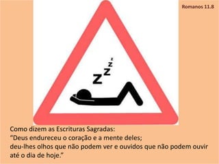 Romanos 11.8
Como dizem as Escrituras Sagradas:
“Deus endureceu o coração e a mente deles;
deu-lhes olhos que não podem ver e ouvidos que não podem ouvir
até o dia de hoje.”
 