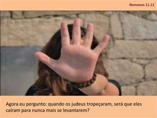 Romanos 11.11
Agora eu pergunto: quando os judeus tropeçaram, será que eles
caíram para nunca mais se levantarem?
 