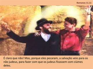 Romanos 11.11
É claro que não! Mas, porque eles pecaram, a salvação veio para os
não judeus, para fazer com que os judeus ficassem com ciúmes
deles.
 