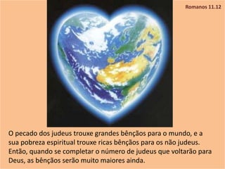 Romanos 11.12
O pecado dos judeus trouxe grandes bênçãos para o mundo, e a
sua pobreza espiritual trouxe ricas bênçãos para os não judeus.
Então, quando se completar o número de judeus que voltarão para
Deus, as bênçãos serão muito maiores ainda.
 