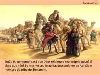 Romanos 11.1
Então eu pergunto: será que Deus rejeitou o seu próprio povo? É
claro que não! Eu mesmo sou israelita, descendente de Abraão e
membro da tribo de Benjamim.
 