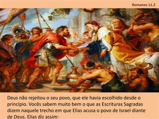 Romanos 11.2
Deus não rejeitou o seu povo, que ele havia escolhido desde o
princípio. Vocês sabem muito bem o que as Escrituras Sagradas
dizem naquele trecho em que Elias acusa o povo de Israel diante
de Deus. Elias diz assim:
 