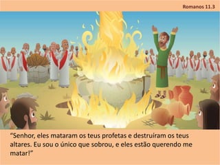 Romanos 11.3
“Senhor, eles mataram os teus profetas e destruíram os teus
altares. Eu sou o único que sobrou, e eles estão querendo me
matar!”
 