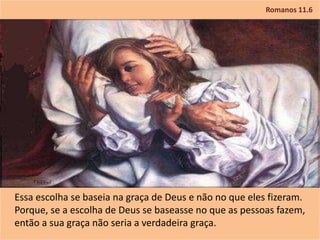 Romanos 11.6
Essa escolha se baseia na graça de Deus e não no que eles fizeram.
Porque, se a escolha de Deus se baseasse no que as pessoas fazem,
então a sua graça não seria a verdadeira graça.
 