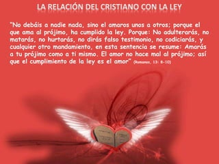 LA RELACIÓN DEL CRISTIANO CON LA LEY“No debáis a nadie nada, sino el amaros unos a otros; porque el que ama al prójimo, ha cumplido la ley. Porque: No adulterarás, no matarás, no hurtarás, no dirás falso testimonio, no codiciarás, y cualquier otro mandamiento, en esta sentencia se resume: Amarás a tu prójimo como a ti mismo. El amor no hace mal al prójimo; así que el cumplimiento de la ley es el amor” (Romanos, 13: 8-10)