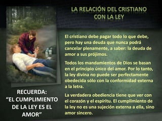 LA RELACIÓN DEL CRISTIANO CON LA LEYEl cristiano debe pagar todo lo que debe, pero hay una deuda que nunca podrá cancelar plenamente, a saber: la deuda de amor a sus prójimos.Todos los mandamientos de Dios se basan en el principio único del amor. Por lo tanto, la ley divina no puede ser perfectamente obedecida sólo con la conformidad externa a la letra.La verdadera obediencia tiene que ver con el corazón y el espíritu. El cumplimiento de la ley no es una sujeción externa a ella, sino amor sincero.RECUERDA:“EL CUMPLIMIENTO DE LA LEY ES EL AMOR”