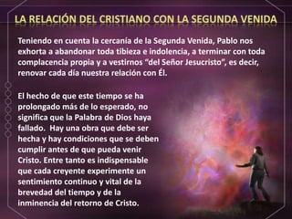 LA RELACIÓN DEL CRISTIANO CON LA SEGUNDA VENIDATeniendo en cuenta la cercanía de la Segunda Venida, Pablo nos exhorta a abandonar toda tibieza e indolencia, a terminar con toda complacencia propia y a vestirnos “del Señor Jesucristo”, es decir, renovar cada día nuestra relación con Él.El hecho de que este tiempo se ha prolongado más de lo esperado, no significa que la Palabra de Dios haya fallado.  Hay una obra que debe ser hecha y hay condiciones que se deben cumplir antes de que pueda venir Cristo. Entre tanto es indispensable que cada creyente experimente un sentimiento continuo y vital de la brevedad del tiempo y de la inminencia del retorno de Cristo.