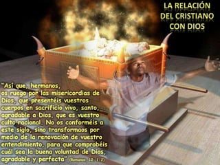 LA RELACIÓN DEL CRISTIANO CON DIOS“Así que, hermanos,os ruego por las misericordias de Dios, que presentéis vuestros cuerpos en sacrificio vivo, santo, agradable a Dios, que es vuestro culto racional. No os conforméis a este siglo, sino transformaos por medio de la renovación de vuestro entendimiento, para que comprobéis cuál sea la buena voluntad de Dios, agradable y perfecta” (Romanos, 12: 1-2)
