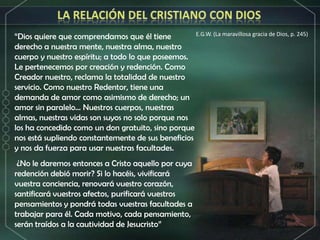 LA RELACIÓN DEL CRISTIANO CON DIOSE.G.W. (La maravillosa gracia de Dios, p. 245)“Dios quiere que comprendamos que él tiene derecho a nuestra mente, nuestra alma, nuestro cuerpo y nuestro espíritu; a todo lo que poseemos. Le pertenecemos por creación y redención. Como Creador nuestro, reclama la totalidad de nuestro servicio. Como nuestro Redentor, tiene una demanda de amor como asimismo de derecho; un amor sin paralelo... Nuestros cuerpos, nuestras almas, nuestras vidas son suyos no solo porque nos los ha concedido como un don gratuito, sino porque nos está supliendo constantemente de sus beneficios y nos da fuerza para usar nuestras facultades. ¿No le daremos entonces a Cristo aquello por cuya redención debió morir? Si lo hacéis, vivificará vuestra conciencia, renovará vuestro corazón, santificará vuestros afectos, purificará vuestros pensamientos y pondrá todas vuestras facultades a trabajar para él. Cada motivo, cada pensamiento, serán traídos a la cautividad de Jesucristo”