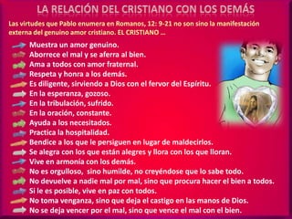 LA RELACIÓN DEL CRISTIANO CON LOS DEMÁSLas virtudes que Pablo enumera en Romanos, 12: 9-21 no son sino la manifestación externa del genuino amor cristiano. EL CRISTIANO …Muestra un amor genuino.Aborrece el mal y se aferra al bien.Ama a todos con amor fraternal.Respeta y honra a los demás.Es diligente, sirviendo a Dios con el fervor del Espíritu.En la esperanza, gozoso.En la tribulación, sufrido.En la oración, constante.Ayuda a los necesitados.Practica la hospitalidad.Bendice a los que le persiguen en lugar de maldecirlos.Se alegra con los que están alegres y llora con los que lloran.Vive en armonía con los demás.No es orgulloso,  sino humilde, no creyéndose que lo sabe todo.No devuelve a nadie mal por mal, sino que procura hacer el bien a todos.Si le es posible, vive en paz con todos.No toma venganza, sino que deja el castigo en las manos de Dios.No se deja vencer por el mal, sino que vence el mal con el bien.