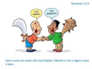 Romanos 12.9
Que o amor de vocês não seja fingido. Odeiem o mal e sigam o que
é bom.
 