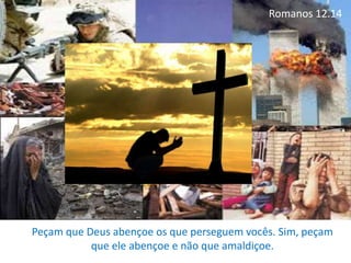 Romanos 12.14
Peçam que Deus abençoe os que perseguem vocês. Sim, peçam
que ele abençoe e não que amaldiçoe.
 