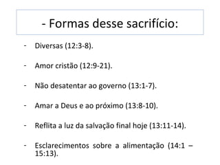 - Formas desse sacrifício:
-   Diversas (12:3-8).

-   Amor cristão (12:9-21).

-   Não desatentar ao governo (13:1-7).

-   Amar a Deus e ao próximo (13:8-10).

-   Reflita a luz da salvação final hoje (13:11-14).

-   Esclarecimentos sobre a alimentação (14:1 –
    15:13).
 