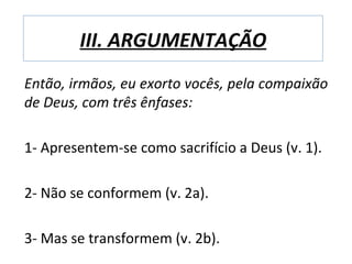 III. ARGUMENTAÇÃO
Então, irmãos, eu exorto vocês, pela compaixão
de Deus, com três ênfases:

1- Apresentem-se como sacrifício a Deus (v. 1).

2- Não se conformem (v. 2a).

3- Mas se transformem (v. 2b).
 