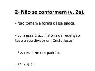 2- Não se conformem (v. 2a).
- Não tomem a forma dessa época.

- com essa Era... história da redenção
teve o seu divisor em Cristo Jesus.

- Essa era tem um padrão.

- Ef 1:15-21.
 