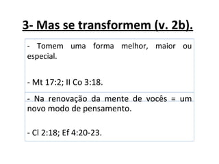 3- Mas se transformem (v. 2b).
- Tomem uma forma melhor, maior ou
especial.


- Mt 17:2; II Co 3:18.
- Na renovação da mente de vocês = um
novo modo de pensamento.

- Cl 2:18; Ef 4:20-23.
 