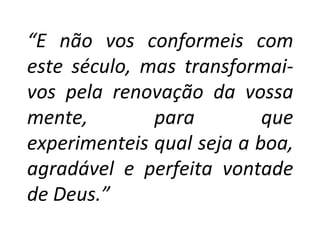 “E não vos conformeis com
este século, mas transformai-
vos pela renovação da vossa
mente,        para         que
experimenteis qual seja a boa,
agradável e perfeita vontade
de Deus.”
 
