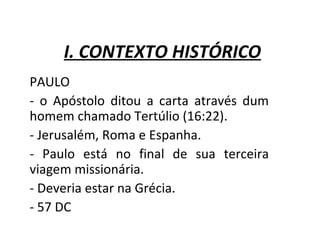 I. CONTEXTO HISTÓRICO
PAULO
- o Apóstolo ditou a carta através dum
homem chamado Tertúlio (16:22).
- Jerusalém, Roma e Espanha.
- Paulo está no final de sua terceira
viagem missionária.
- Deveria estar na Grécia.
- 57 DC
 
