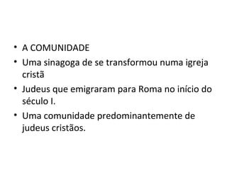 • A COMUNIDADE
• Uma sinagoga de se transformou numa igreja
  cristã
• Judeus que emigraram para Roma no início do
  século I.
• Uma comunidade predominantemente de
  judeus cristãos.
 