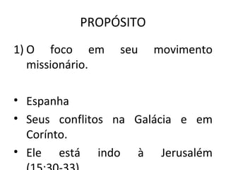 PROPÓSITO
1) O foco em      seu   movimento
   missionário.

• Espanha
• Seus conflitos na Galácia e em
  Corínto.
• Ele está indo à Jerusalém
 