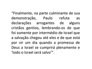 “Finalmente, na parte culminante de sua
demonstração,        Paulo   refuta   as
declarações arrogantes de alguns
cristãos gentios, lembrando-os de que
foi somente por intermédio de Israel que
a salvação chegou até eles e de que está
por vir um dia quando a promessa de
Deus a Israel se cumprirá plenamente e
‘todo o Israel será salvo’”.
 