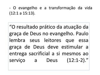 - O evangelho e a transformação da vida
(12:1 a 15:13).


“O resultado prático da atuação da
graça de Deus no evangelho. Paulo
lembra seus leitores que essa
graça de Deus deve estimular a
entrega sacrificial a si mesmos ao
serviço    a     Deus     (12:1-2).”
 