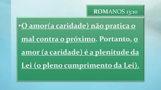 ROMANOS 13:10
•O amor(a caridade) não pratica o
mal contra o próximo. Portanto, o
amor (a caridade) é a plenitude da
Lei (o pleno cumprimento da Lei).
 