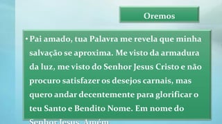 Oremos
•Pai amado, tua Palavra me revela que minha
salvação se aproxima. Me visto da armadura
da luz, me visto do Senhor Jesus Cristo e não
procuro satisfazer os desejos carnais, mas
quero andar decentemente para glorificar o
teu Santo e Bendito Nome. Em nome do
 
