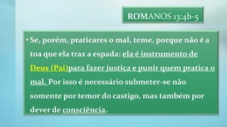 ROMANOS 13:4b-5
• Se, porém, praticares o mal, teme, porque não é a
toa que ela traz a espada: ela é instrumento de
Deus (Pai)para fazer justiça e punir quem pratica o
mal. Por isso é necessário submeter-se não
somente por temor do castigo, mas também por
dever de consciência.
 