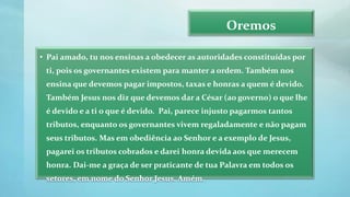 Oremos
• Pai amado, tu nos ensinas a obedecer as autoridades constituídas por
ti, pois os governantes existem para manter a ordem. Também nos
ensina que devemos pagar impostos, taxas e honras a quem é devido.
Também Jesus nos diz que devemos dar a César (ao governo) o que lhe
é devido e a ti o que é devido. Pai, parece injusto pagarmos tantos
tributos, enquanto os governantes vivem regaladamente e não pagam
seus tributos. Mas em obediência ao Senhor e a exemplo de Jesus,
pagarei os tributos cobrados e darei honra devida aos que merecem
honra. Dai-me a graça de ser praticante de tua Palavra em todos os
setores, em nome do Senhor Jesus. Amém.
 