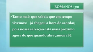ROMANOS 13:11
•Tanto mais que sabeis que em tempo
vivemos: já chegou a hora de acordar,
pois nossa salvação está mais próximo
agora do que quando abraçamos a fé.
 