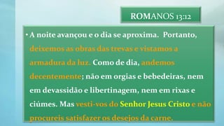 ROMANOS 13:12
• A noite avançou e o dia se aproxima. Portanto,
deixemos as obras das trevas e vistamos a
armadura da luz. Como de dia, andemos
decentemente; não em orgias e bebedeiras, nem
em devassidão e libertinagem, nem em rixas e
ciúmes. Mas vesti-vos do Senhor Jesus Cristo e não
procureis satisfazer os desejos da carne.
 
