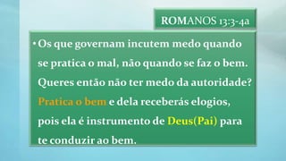 ROMANOS 13:3-4a
•Os que governam incutem medo quando
se pratica o mal, não quando se faz o bem.
Queres então não ter medo da autoridade?
Pratica o bem e dela receberás elogios,
pois ela é instrumento de Deus(Pai) para
te conduzir ao bem.
 