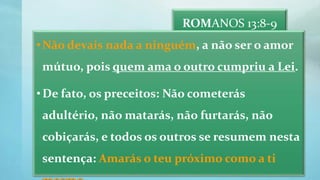 ROMANOS 13:8-9
•Não devais nada a ninguém, a não ser o amor
mútuo, pois quem ama o outro cumpriu a Lei.
•De fato, os preceitos: Não cometerás
adultério, não matarás, não furtarás, não
cobiçarás, e todos os outros se resumem nesta
sentença: Amarás o teu próximo como a ti
 