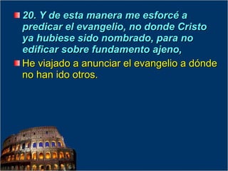 20. Y de esta manera me esforcé a predicar el evangelio, no donde Cristo ya hubiese sido nombrado, para no edificar sobre fundamento ajeno,  He viajado a anunciar el evangelio a dónde no han ido otros. 