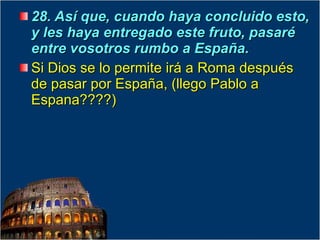 28. Así que, cuando haya concluido esto, y les haya entregado este fruto, pasaré entre vosotros rumbo a España.  Si Dios se lo permite irá a Roma después de pasar por España, (llego Pablo a Espana????) 