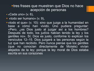 tres frases que muestran que Dios no hace acepción de personas«Cada uno» (v. 6),«todo ser humano» (v. 9), «todo el que» (v. 10): sino que juzga a la humanidad en base a cómo han vivido. Uno pudiera preguntar: «Pero, ¿es Dios justo al juzgar así a los hombres? Después de todo, los judíos habían tenido la ley y los gentiles no». Sí; Dios es justo, conforme lo explican los versículos 12–15. Dios juzgará a las personas según la luz que han recibido. Pero nunca piense que los gentiles (que no conocían directamente de Moisés) vivían alejados de la ley; porque la ley moral de Dios estaba escrita en sus corazones 