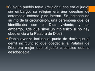 Si algún pueblo tenía «religión», ese era el judío; sin embargo, su religión era una cuestión de ceremonia externa y no interna. Se jactaban de su rito de la circuncisión, una ceremonia que los identificaba con el Dios viviente; y sin embargo, ¿de qué sirve un rito físico si no hay obediencia a la Palabra de Dios?Pablo avanza incluso al punto de decir que el gentil incircunciso que obedecía la Palabra de Dios era mejor que el judío circunciso que la desobedecía