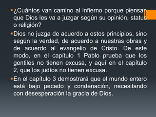 ¿Cuántos van camino al infierno porque piensan que Dios les va a juzgar según su opinión, status o religión? Dios no juzga de acuerdo a estos principios, sino según la verdad, de acuerdo a nuestras obras y de acuerdo al evangelio de Cristo. De este modo, en el capítulo 1 Pablo prueba que los gentiles no tienen excusa, y aquí en el capítulo 2, que los judíos no tienen excusa. En el capítulo 3 demostrará que el mundo entero está bajo pecado y condenación, necesitando con desesperación la gracia de Dios.