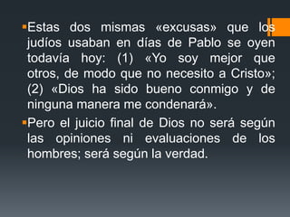 Estas dos mismas «excusas» que los judíos usaban en días de Pablo se oyen todavía hoy: (1) «Yo soy mejor que otros, de modo que no necesito a Cristo»; (2) «Dios ha sido bueno conmigo y de ninguna manera me condenará». Pero el juicio final de Dios no será según las opiniones ni evaluaciones de los hombres; será según la verdad.
