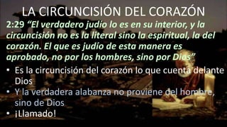 LA CIRCUNCISIÓN DEL CORAZÓN
2:29 “El verdadero judío lo es en su interior, y la
circuncisión no es la literal sino la espiritual, la del
corazón. El que es judío de esta manera es
aprobado, no por los hombres, sino por Dios”
• Es la circuncisión del corazón lo que cuenta delante
Dios
• Y la verdadera alabanza no proviene del hombre,
sino de Dios
• ¡Llamado!
 