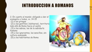 INTRODUCCION A ROMANOS
2. En cuanto al mundo: obligado a dar el
evangelio a todos, vv. 14-15
(1) a los griegos
(2) a los gentiles ( bárbaros)…territorio
más allá de Roma hacia el oeste
(3) a los sabios, los de la sabiduría
humana
(4) a los ignorantes, los sencillos, sin
cultura avanzada
(5) a los habitantes de Roma
tex
to
 