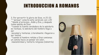 INTRODUCCION A ROMANOS
3. Por pervertir la gloria de Dios, vv.21-23
* “porque” conecta este versículo con v.20
*desde el principio…Adán y Eva, y después
todos sabían de Dios
*cuando la fuente verdadera de la sabiduría
se rechaza, la sabiduría del hombre llega a
ser
necedad y tonteras. Literalmente =llegaron a
ser tontos
*cuando el hombre rehúsa a Dios comienza
un camino hacia un pensar sin valor,
insensibilidad y tontería religiosa (idolatría)
tex
to
 