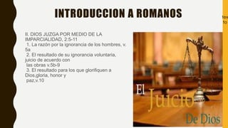 INTRODUCCION A ROMANOS
II. DIOS JUZGA POR MEDIO DE LA
IMPARCIALIDAD, 2:5-11
1. La razón por la ignorancia de los hombres, v.
5a
2. El resultado de su ignorancia voluntaria,
juicio de acuerdo con
las obras v.5b-9
3. El resultado para los que glorifiquen a
Dios,gloria, honor y
paz,v.10
tex
to
 
