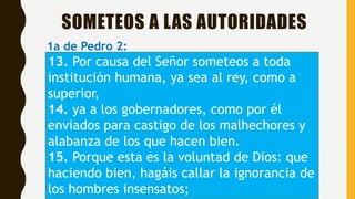 SOMETEOS A LAS AUTORIDADES
1a de Pedro 2:
13. Por causa del Señor someteos a toda
institución humana, ya sea al rey, como a
superior,
14. ya a los gobernadores, como por él
enviados para castigo de los malhechores y
alabanza de los que hacen bien.
15. Porque esta es la voluntad de Dios: que
haciendo bien, hagáis callar la ignorancia de
los hombres insensatos;
 
